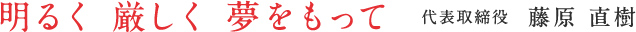 明るく 厳しく 夢をもって 代表取締役藤原直樹